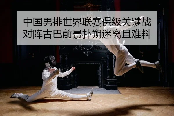 中国男排世界联赛保级关键战 对阵古巴前景扑朔迷离且难料